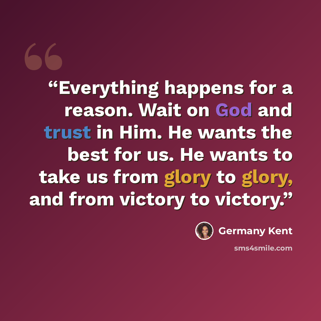 “Everything happens for a reason. Wait on God and trust in Him. He wants the best for us. He wants to take us from glory to glory, and from victory to victory.” quote by Germany Kent