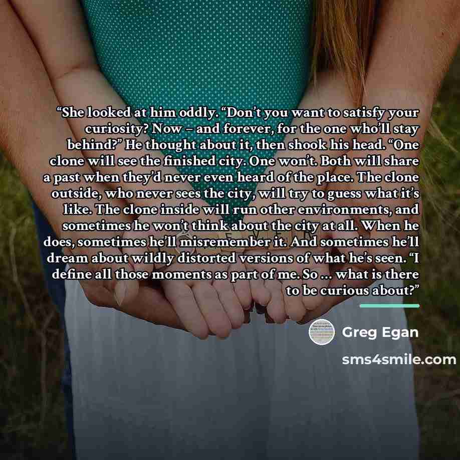 “She looked at him oddly. “Don’t you want to satisfy your curiosity? Now – and forever, for the one who’ll stay behind?” He thought about it, then shook his head. “One clone will see the finished city. One won’t. Both will share a past when they’d never even heard of the place. The clone outside…” quote by Greg Egan