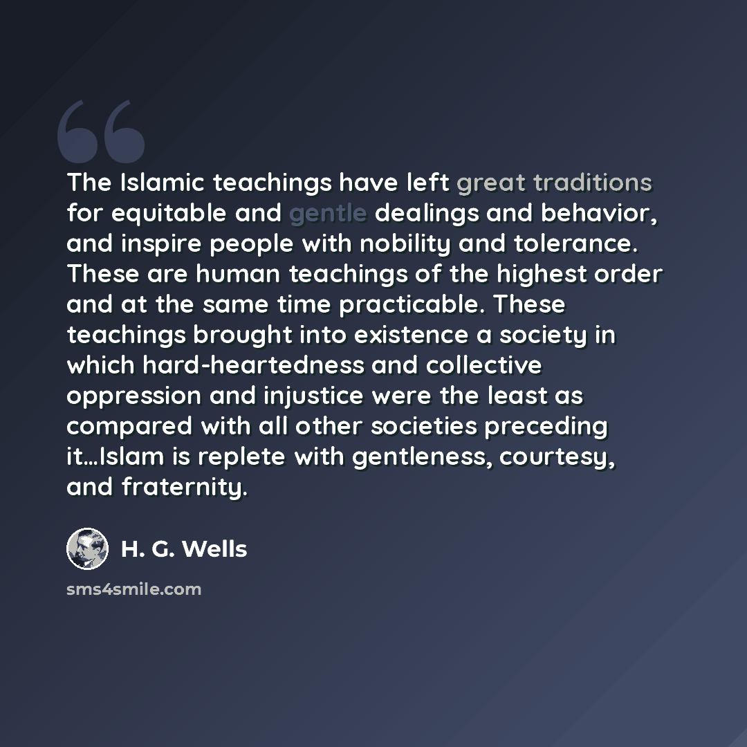 “The Islamic teachings have left great traditions for equitable and gentle dealings and behavior, and inspire people with nobility and tolerance. These are human teachings of the highest order and at the same time practicable. These teachings brought into existence a society in which…” quote by H. G. Wells