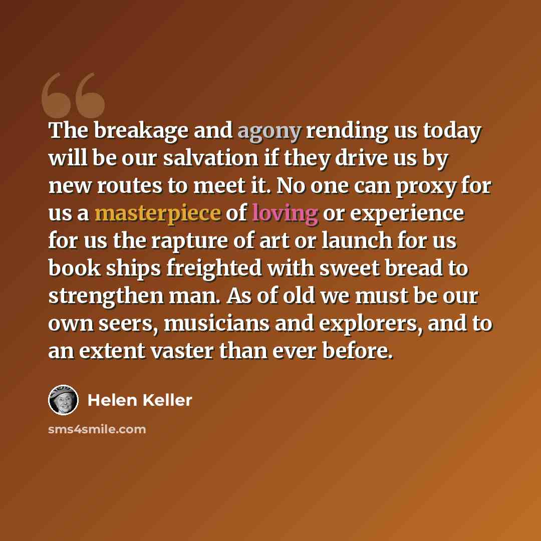 “The breakage and agony rending us today will be our salvation if they drive us by new routes to meet it. No one can proxy for us a masterpiece of loving or experience for us the rapture of art or launch for us book ships freighted with sweet bread to strengthen man. As of old we must be our own…” quote by Helen Keller