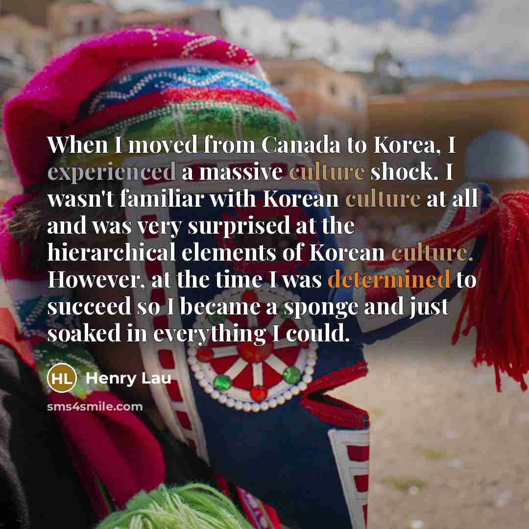 “When I moved from Canada to Korea, I experienced a massive culture shock. I wasn't familiar with Korean culture at all and was very surprised at the hierarchical elements of Korean culture. However, at the time I was determined to succeed so I became a sponge and just soaked in everything I could.” quote by Henry Lau