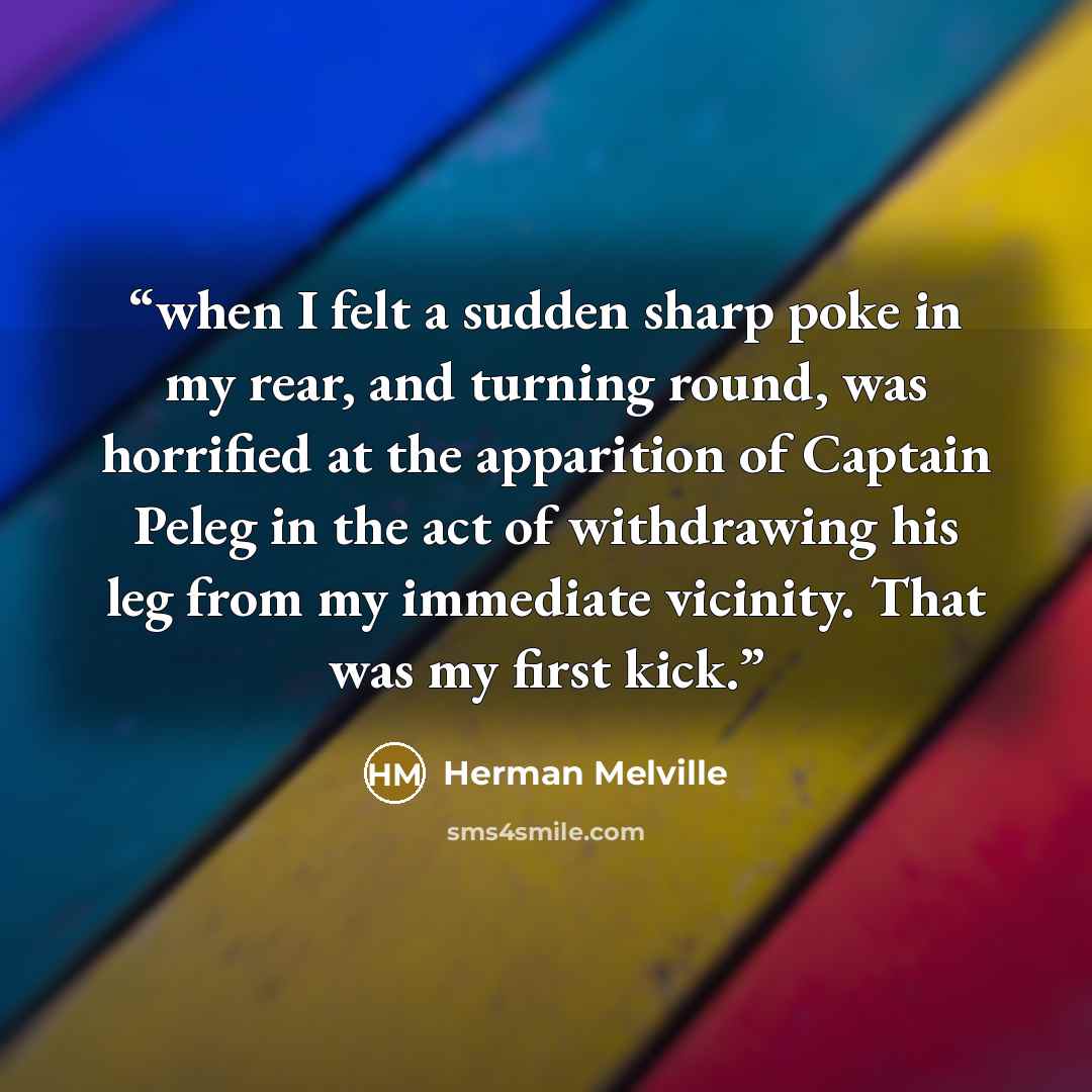 “when I felt a sudden sharp poke in my rear, and turning round, was horrified at the apparition of Captain Peleg in the act of withdrawing his leg from my immediate vicinity. That was my first kick.” quote by Herman Melville