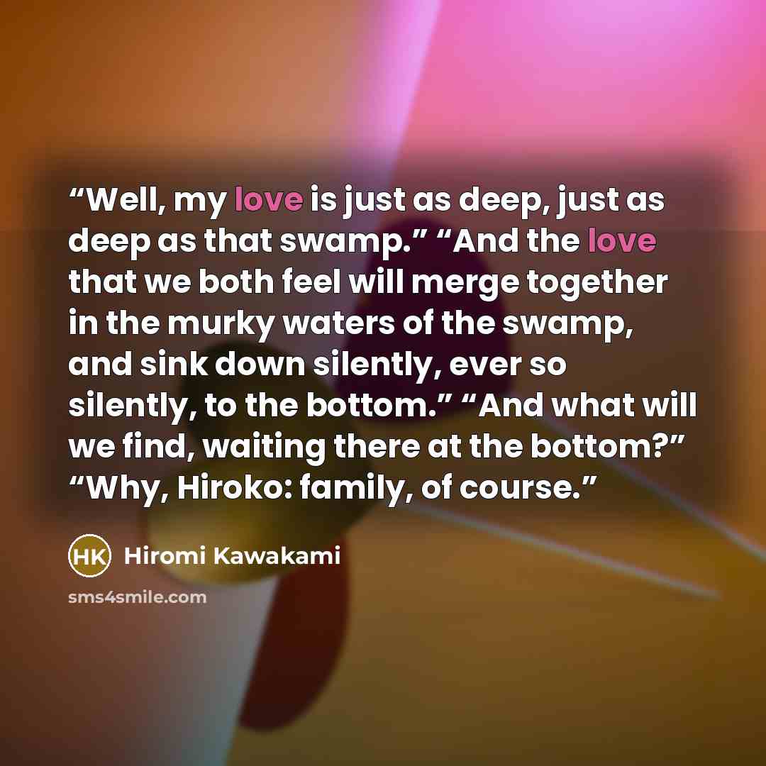 “Well, my love is just as deep, just as deep as that swamp.” “And the love that we both feel will merge together in the murky waters of the swamp, and sink down silently, ever so silently, to the bottom.” “And what will we find, waiting there at the bottom?” “Why, Hiroko: family, of course.” quote by Hiromi Kawakami