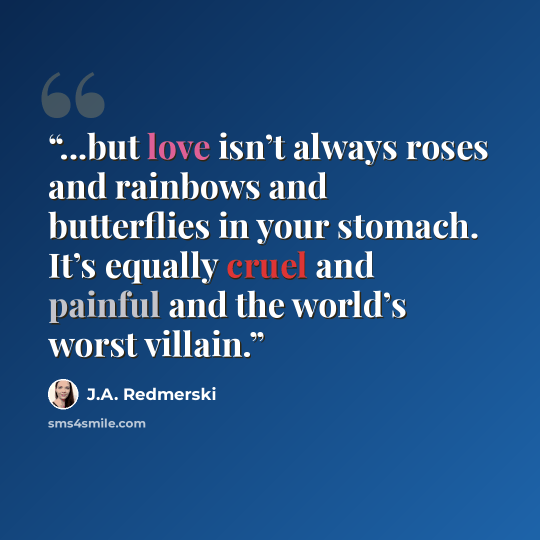 “...but love isn’t always roses and rainbows and butterflies in your stomach. It’s equally cruel and painful and the world’s worst villain.” quote by J.A. Redmerski