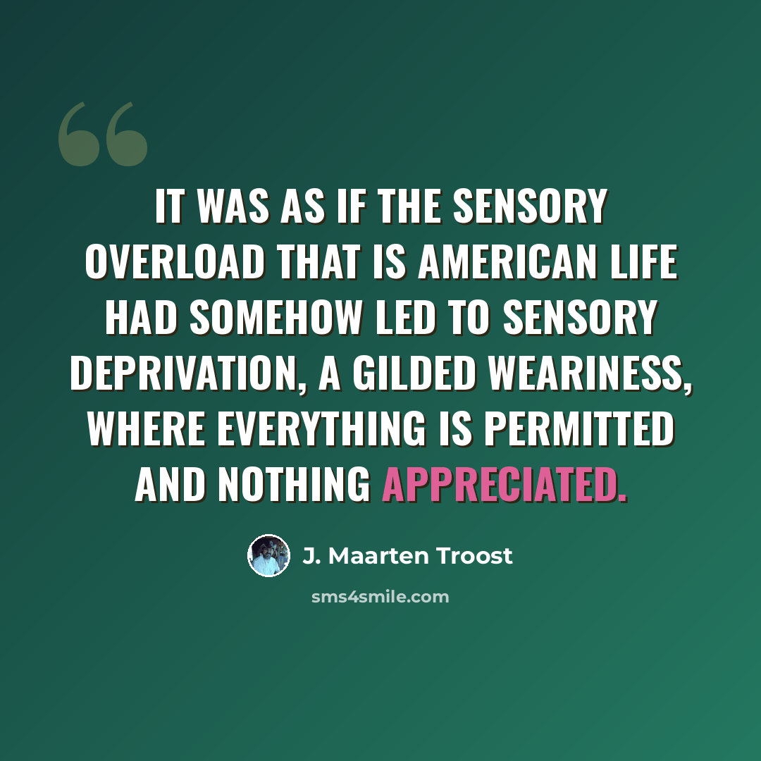 “It was as if the sensory overload that is American life had somehow led to sensory deprivation, a gilded weariness, where everything is permitted and nothing appreciated.” quote by J. Maarten Troost