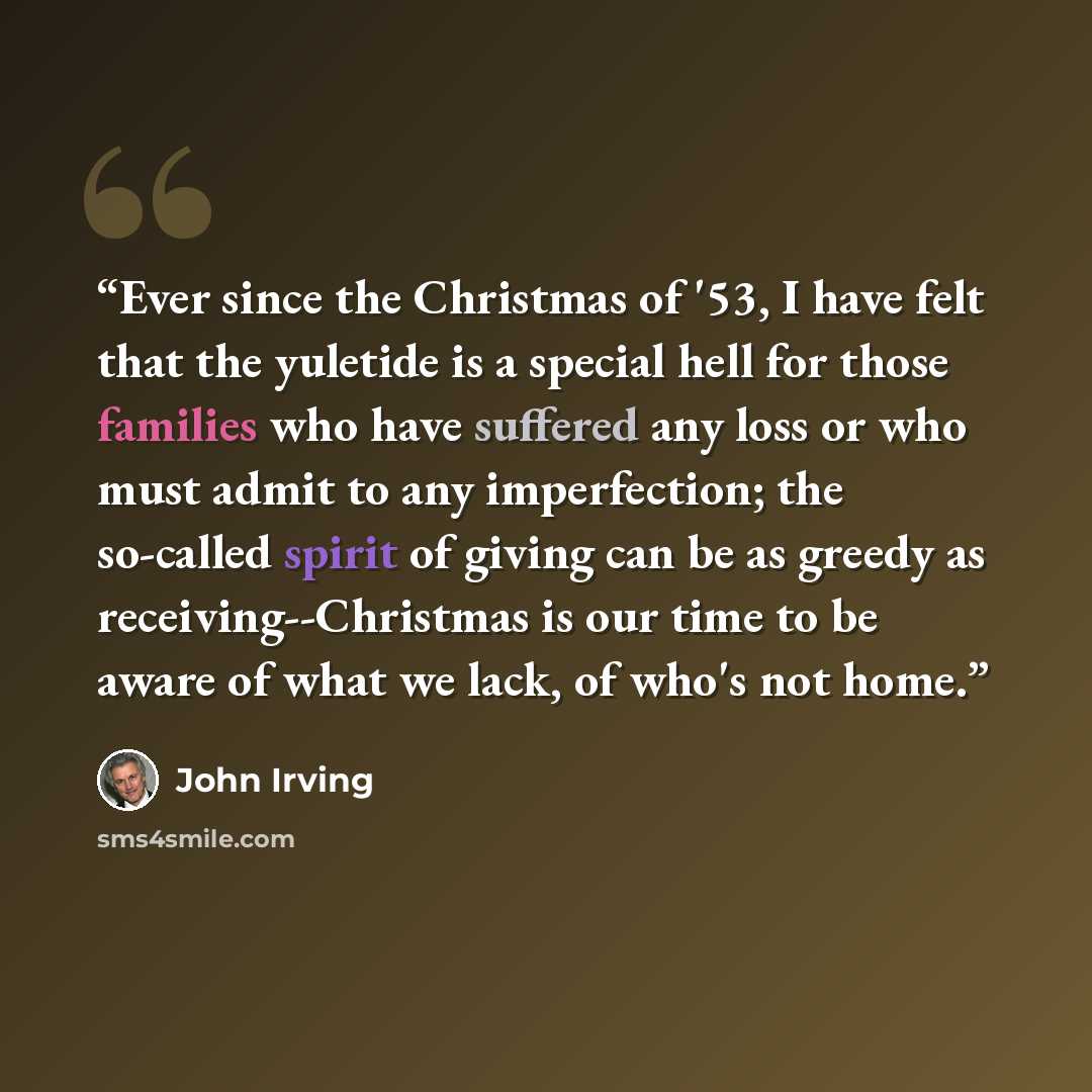 “Ever since the Christmas of '53, I have felt that the yuletide is a special hell for those families who have suffered any loss or who must admit to any imperfection; the so-called spirit of giving can be as greedy as receiving--Christmas is our time to be aware of what we lack, of who's not home.” quote by John Irving