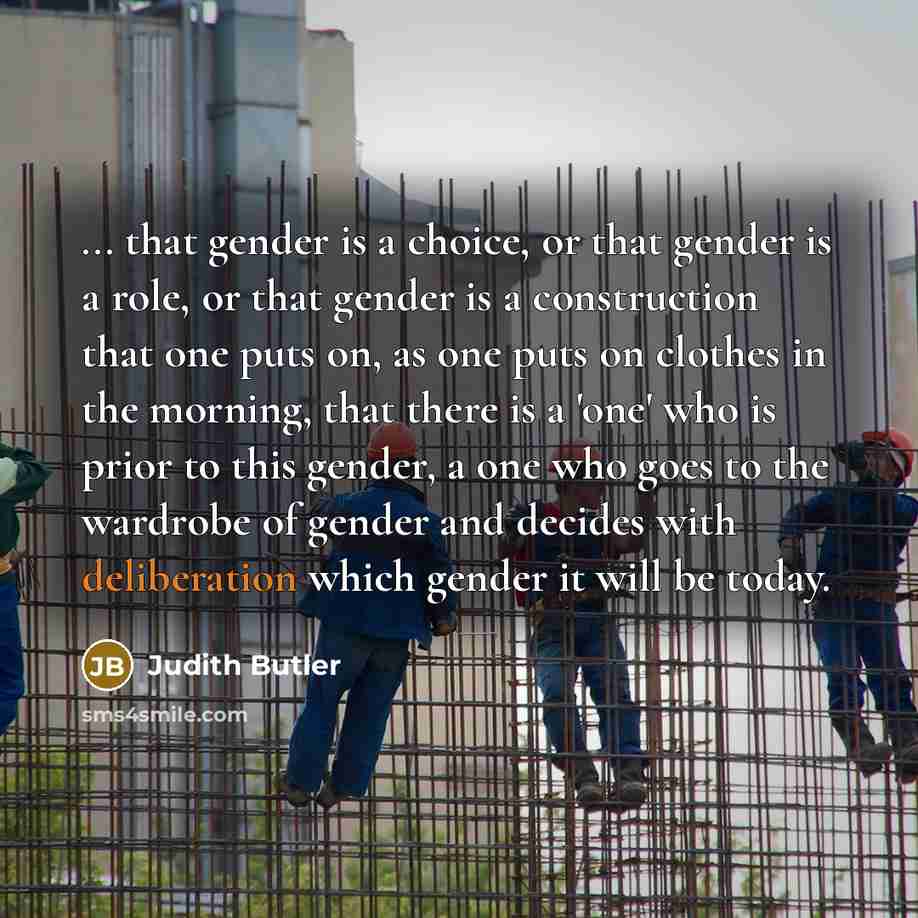 “... that gender is a choice, or that gender is a role, or that gender is a construction that one puts on, as one puts on clothes in the morning, that there is a 'one' who is prior to this gender, a one who goes to the wardrobe of gender and decides with deliberation which gender it will be today.” quote by Judith Butler