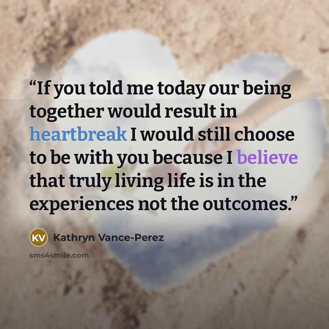 “If you told me today our being together would result in heartbreak I would still choose to be with you because I believe that truly living life is in the experiences not the outcomes.” quote by Kathryn Vance-Perez
