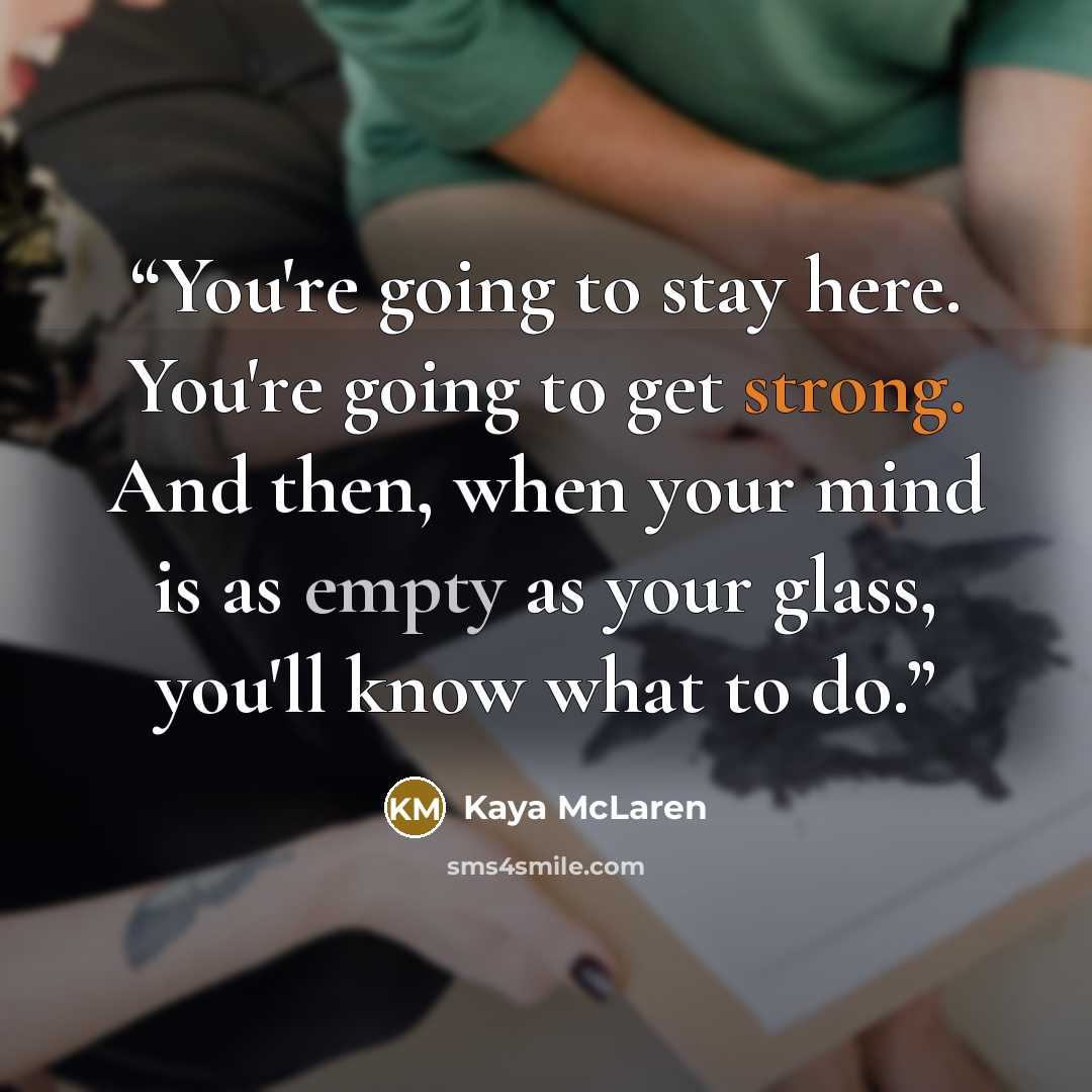 “You're going to stay here. You're going to get strong. And then, when your mind is as empty as your glass, you'll know what to do.” quote by Kaya McLaren