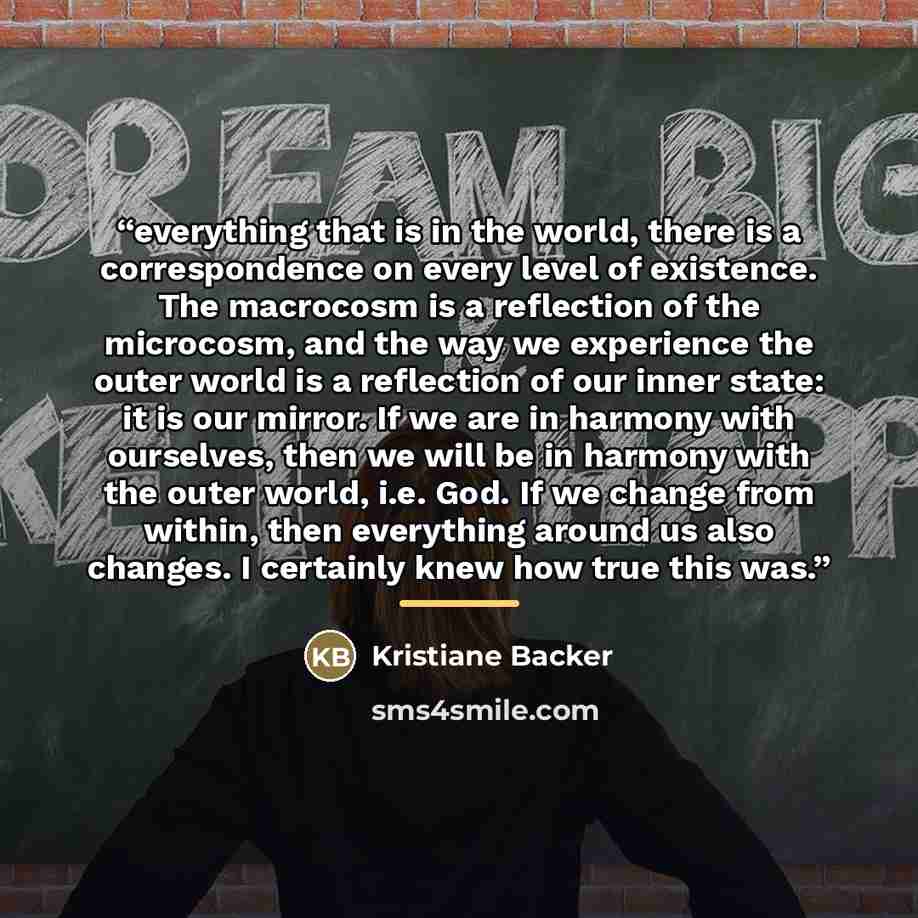 “everything that is in the world, there is a correspondence on every level of existence. The macrocosm is a reflection of the microcosm, and the way we experience the outer world is a reflection of our inner state: it is our mirror. If we are in harmony with ourselves, then we will be in harmony…” quote by Kristiane Backer