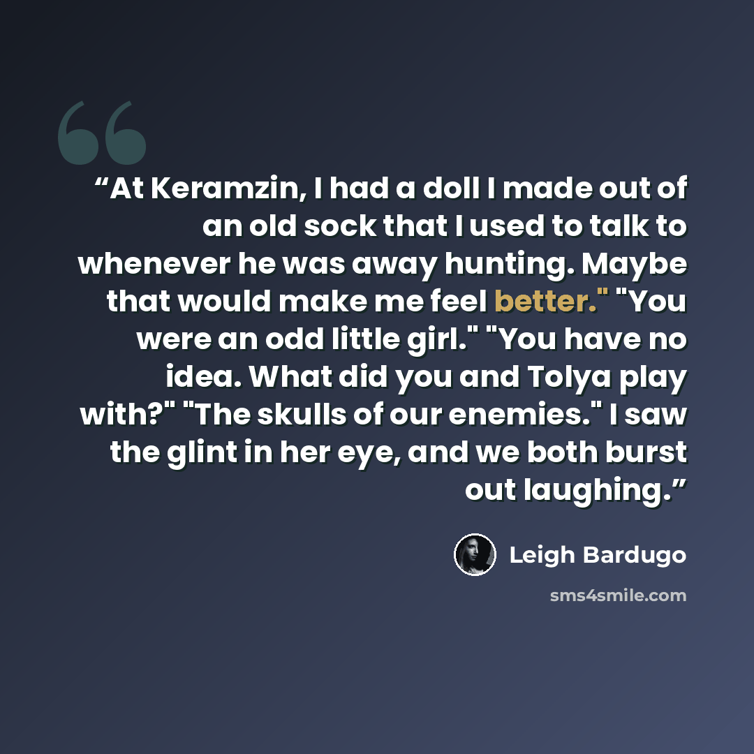 “At Keramzin, I had a doll I made out of an old sock that I used to talk to whenever he was away hunting. Maybe that would make me feel better." "You were an odd little girl." "You have no idea. What did you and Tolya play with?" "The skulls of our enemies." I saw the glint in her eye, and we both…” quote by Leigh Bardugo