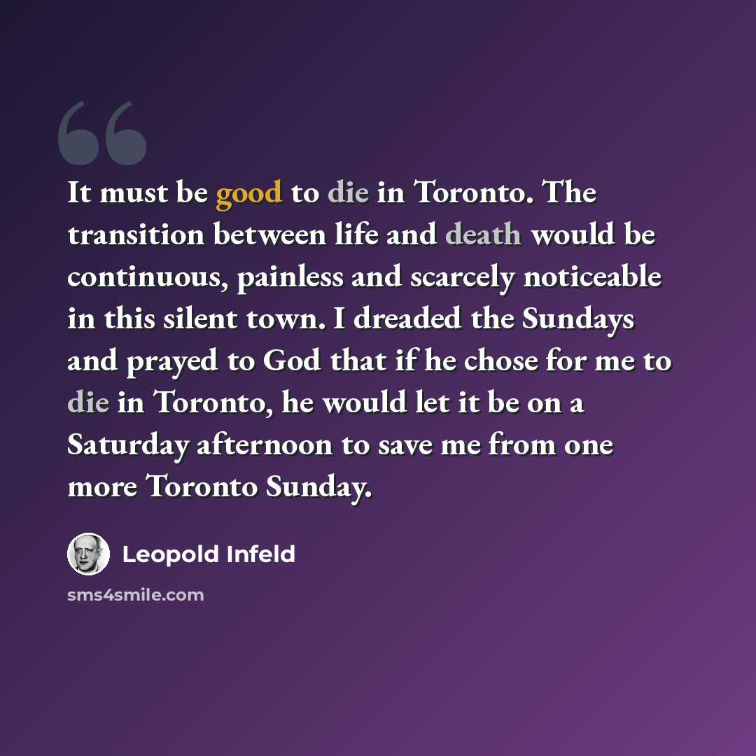 “It must be good to die in Toronto. The transition between life and death would be continuous, painless and scarcely noticeable in this silent town. I dreaded the Sundays and prayed to God that if he chose for me to die in Toronto, he would let it be on a Saturday afternoon to save me from one more…” quote by Leopold Infeld
