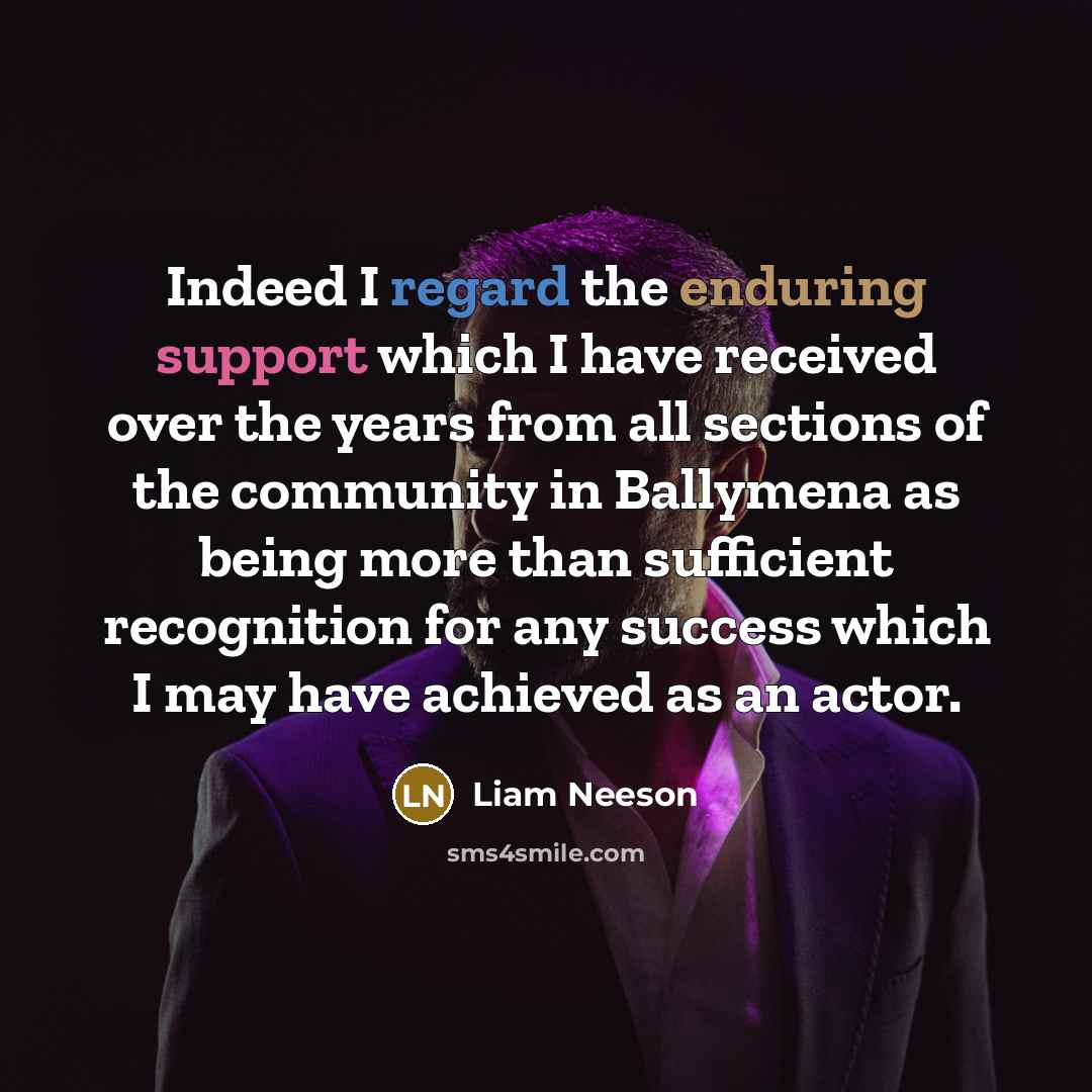 “Indeed I regard the enduring support which I have received over the years from all sections of the community in Ballymena as being more than sufficient recognition for any success which I may have achieved as an actor.” quote by Liam Neeson
