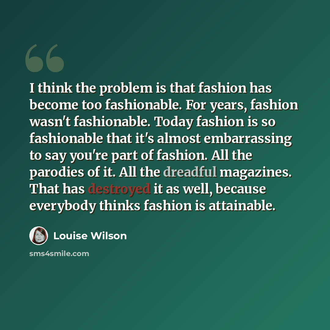 “I think the problem is that fashion has become too fashionable. For years, fashion wasn't fashionable. Today fashion is so fashionable that it's almost embarrassing to say you're part of fashion. All the parodies of it. All the dreadful magazines. That has destroyed it as well, because everybody…” quote by Louise Wilson