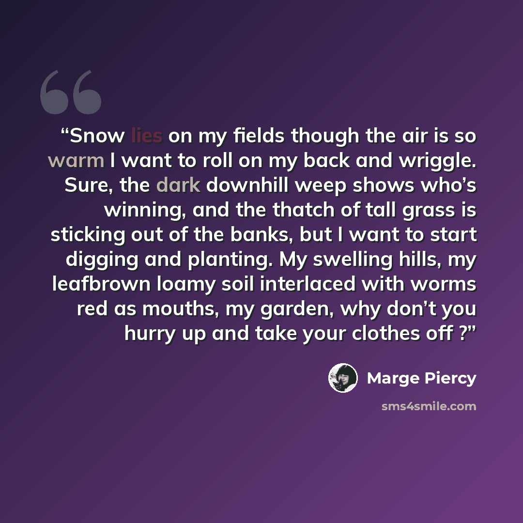“Snow lies on my fields though the air is so warm I want to roll on my back and wriggle. Sure, the dark downhill weep shows who’s winning, and the thatch of tall grass is sticking out of the banks, but I want to start digging and planting. My swelling hills, my leafbrown loamy soil interlaced with…” quote by Marge Piercy