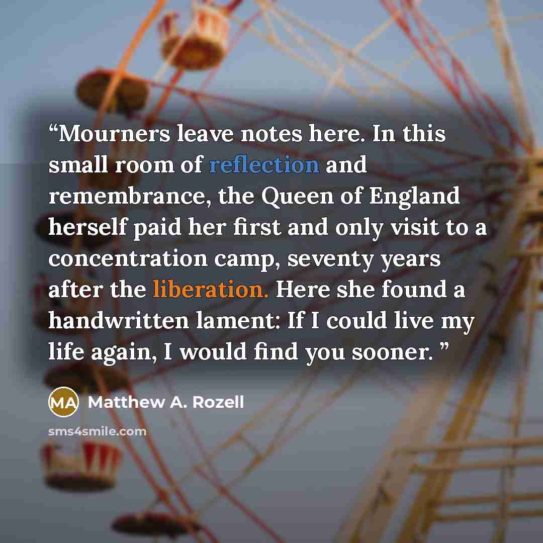 “Mourners leave notes here. In this small room of reflection and remembrance, the Queen of England herself paid her first and only visit to a concentration camp, seventy years after the liberation. Here she found a handwritten lament: If I could live my life again, I would find you sooner.” quote by Matthew A. Rozell