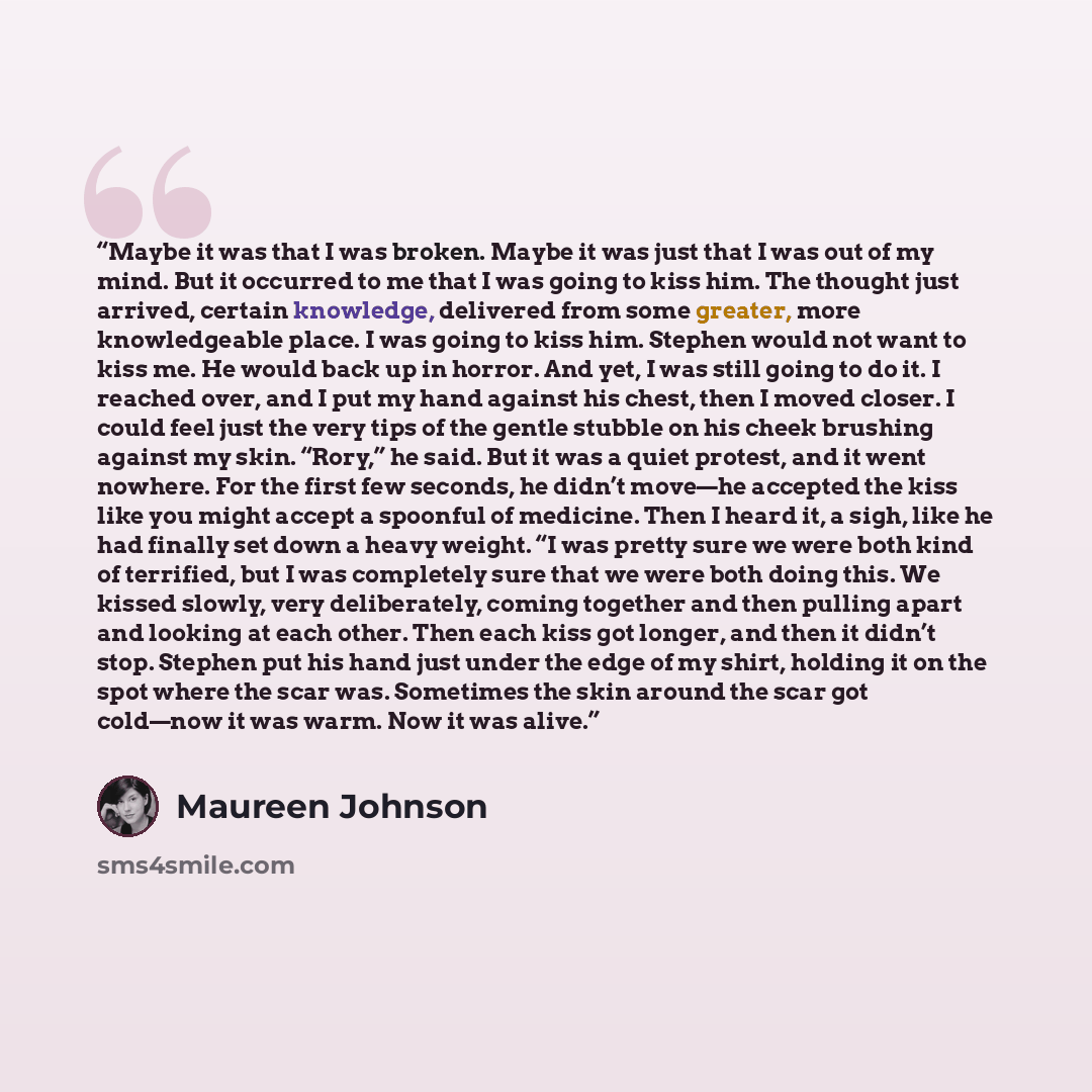 “Maybe it was that I was broken. Maybe it was just that I was out of my mind. But it occurred to me that I was going to kiss him. The thought just arrived, certain knowledge, delivered from some greater, more knowledgeable place. I was going to kiss him. Stephen would not want to kiss me. He would…” quote by Maureen Johnson
