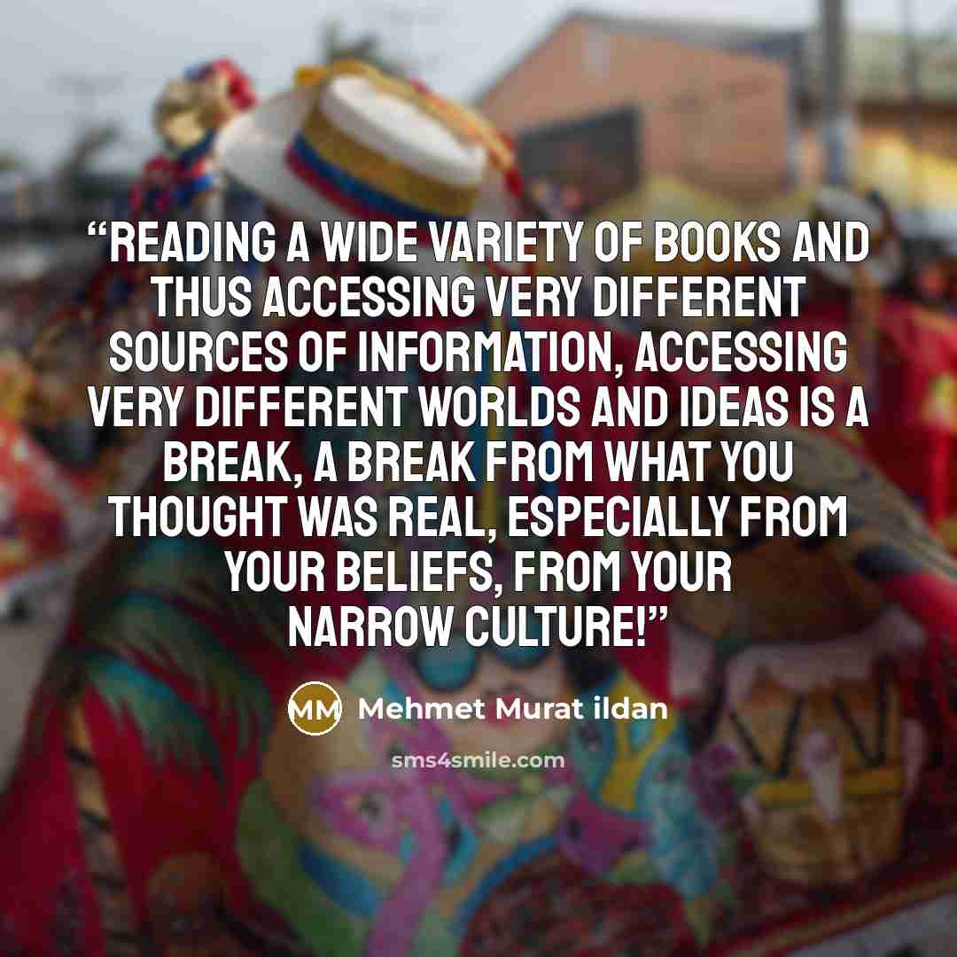 “Reading a wide variety of books and thus accessing very different sources of information, accessing very different worlds and ideas is a break, a break from what you thought was real, especially from your beliefs, from your narrow culture!” quote by Mehmet Murat ildan