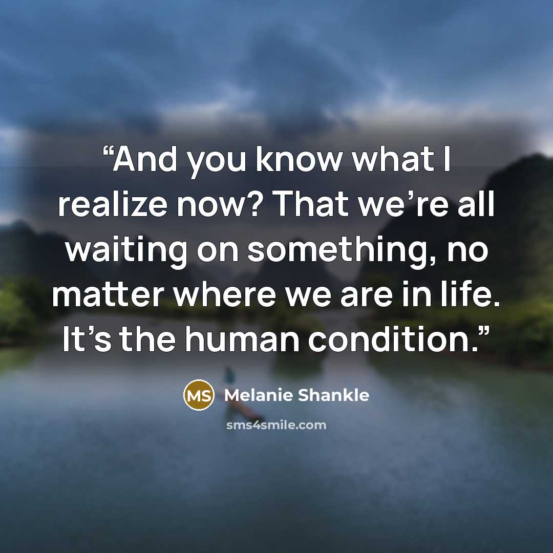 “And you know what I realize now? That we're all waiting on something, no matter where we are in life. It's the human condition.” quote by Melanie Shankle