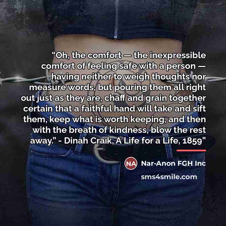 “Oh, the comfort — the inexpressible comfort of feeling safe with a person — having neither to weigh thoughts nor measure words, but pouring them all right out just as they are, chaff and grain together certain that a faithful hand will take and sift them, keep what is worth keeping, and then with…” quote by Nar-Anon FGH Inc