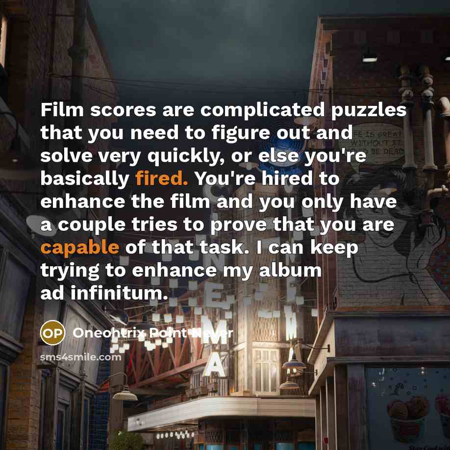 “Film scores are complicated puzzles that you need to figure out and solve very quickly, or else you're basically fired. You're hired to enhance the film and you only have a couple tries to prove that you are capable of that task. I can keep trying to enhance my album ad infinitum.” quote by Oneohtrix Point Never