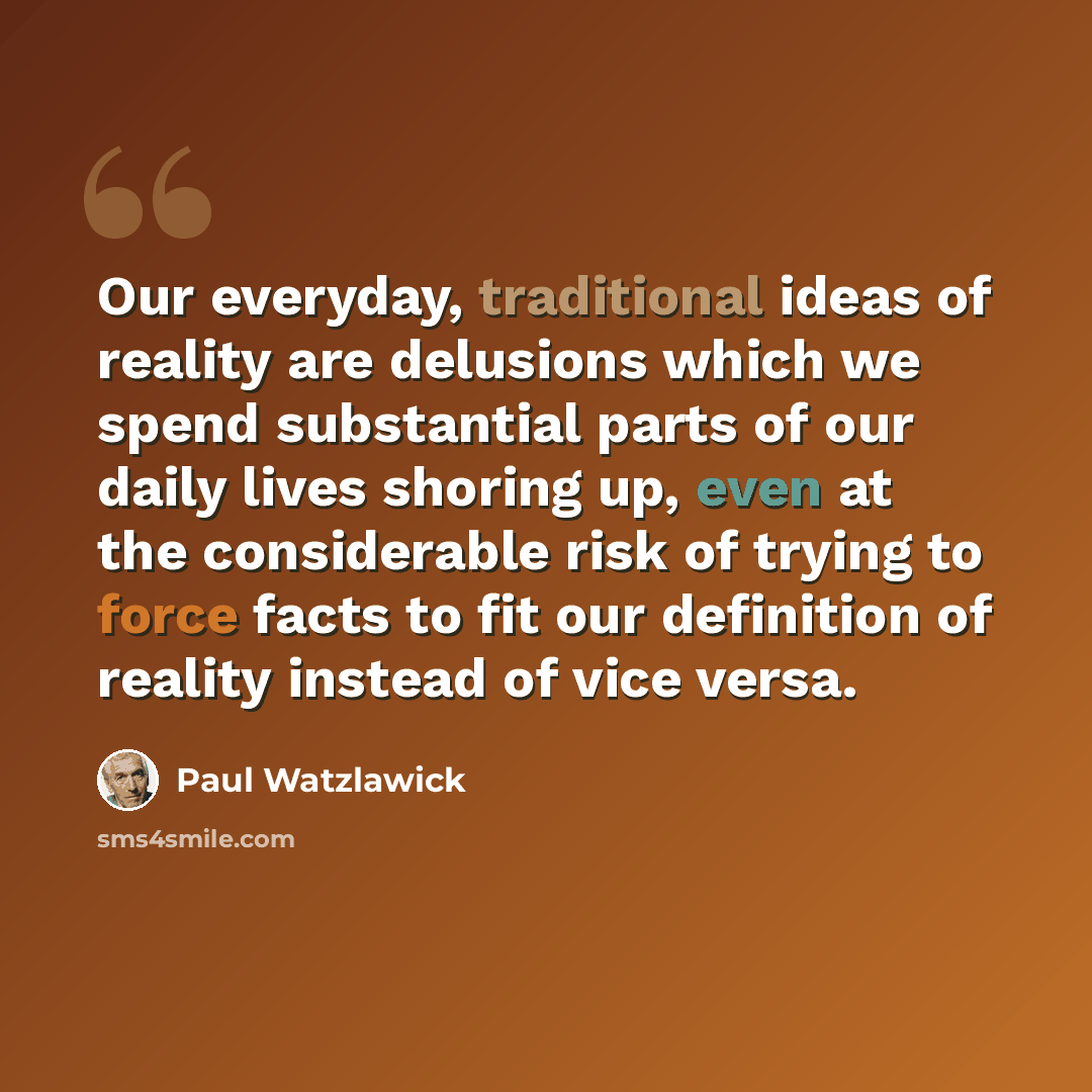 “Our everyday, traditional ideas of reality are delusions which we spend substantial parts of our daily lives shoring up, even at the considerable risk of trying to force facts to fit our definition of reality instead of vice versa.” quote by Paul Watzlawick