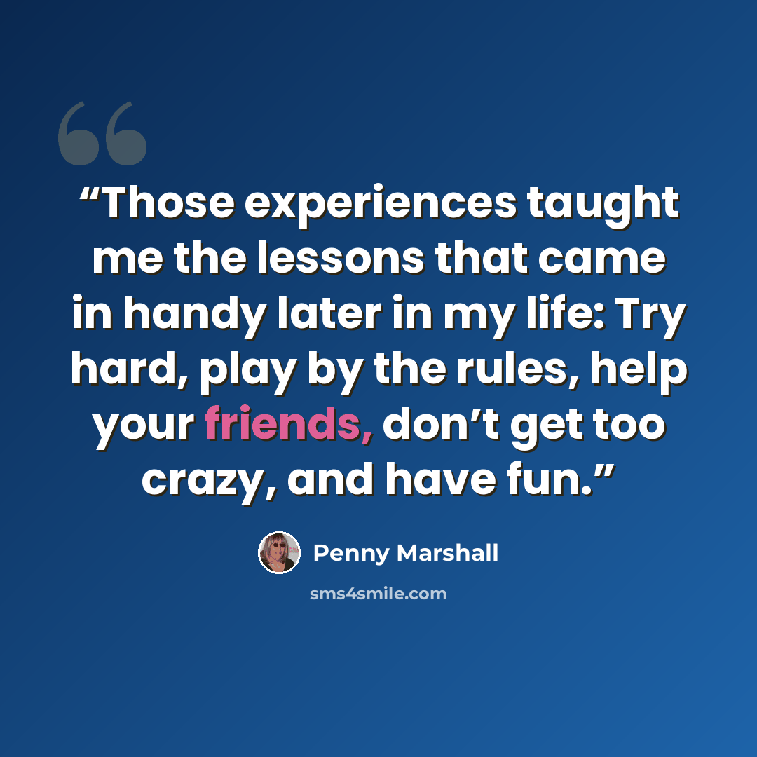 “Those experiences taught me the lessons that came in handy later in my life: Try hard, play by the rules, help your friends, don’t get too crazy, and have fun.” quote by Penny Marshall