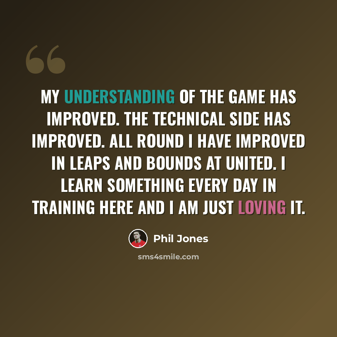 “My understanding of the game has improved. The technical side has improved. All round I have improved in leaps and bounds at United. I learn something every day in training here and I am just loving it.” quote by Phil Jones