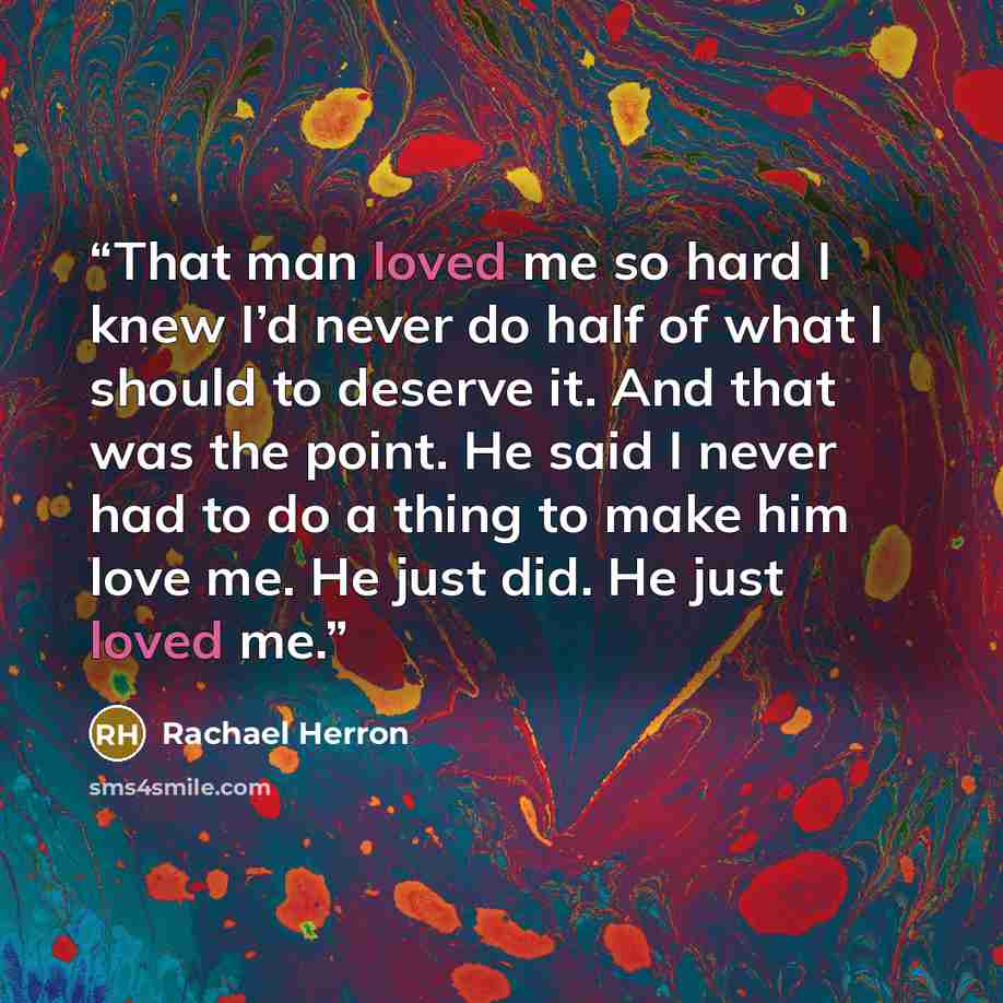 “That man loved me so hard I knew I’d never do half of what I should to deserve it. And that was the point. He said I never had to do a thing to make him love me. He just did. He just loved me.” quote by Rachael Herron
