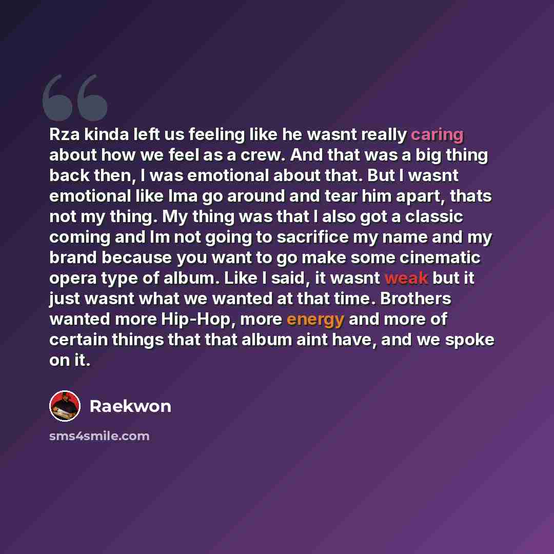“Rza kinda left us feeling like he wasnt really caring about how we feel as a crew. And that was a big thing back then, I was emotional about that. But I wasnt emotional like Ima go around and tear him apart, thats not my thing. My thing was that I also got a classic coming and Im not going to…” quote by Raekwon