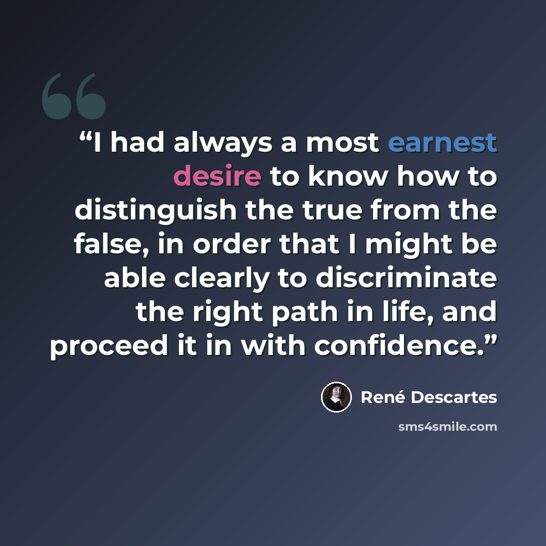 “I had always a most earnest desire to know how to distinguish the true from the false, in order that I might be able clearly to discriminate the right path in life, and proceed it in with confidence.” quote by René Descartes