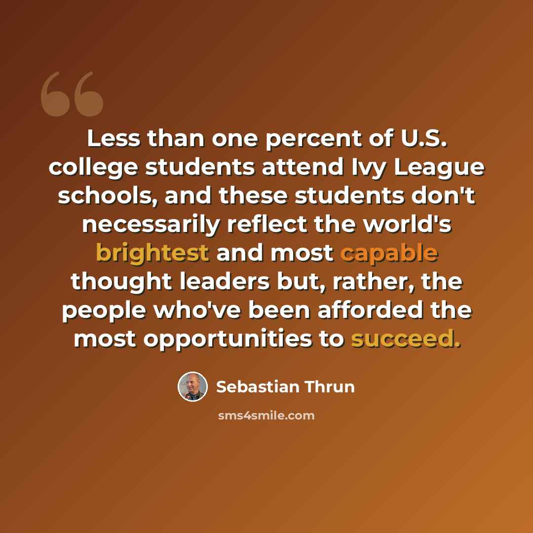 “Less than one percent of U.S. college students attend Ivy League schools, and these students don't necessarily reflect the world's brightest and most capable thought leaders but, rather, the people who've been afforded the most opportunities to succeed.” quote by Sebastian Thrun