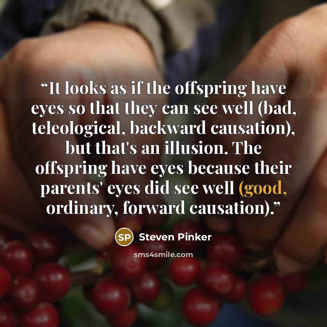 “It looks as if the offspring have eyes so that they can see well (bad, teleological, backward causation), but that's an illusion. The offspring have eyes because their parents' eyes did see well (good, ordinary, forward causation).” quote by Steven Pinker