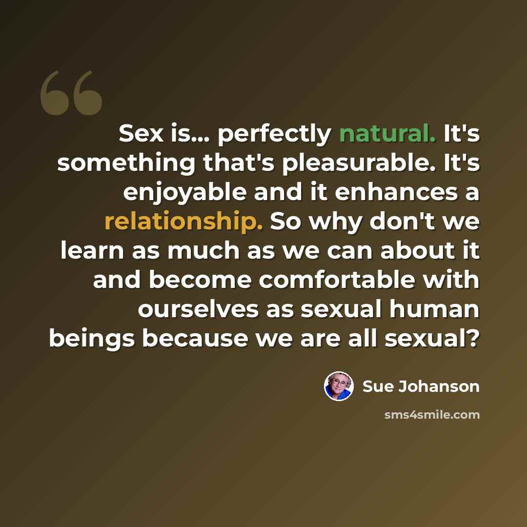 “Sex is... perfectly natural. It's something that's pleasurable. It's enjoyable and it enhances a relationship. So why don't we learn as much as we can about it and become comfortable with ourselves as sexual human beings because we are all sexual?” quote by Sue Johanson