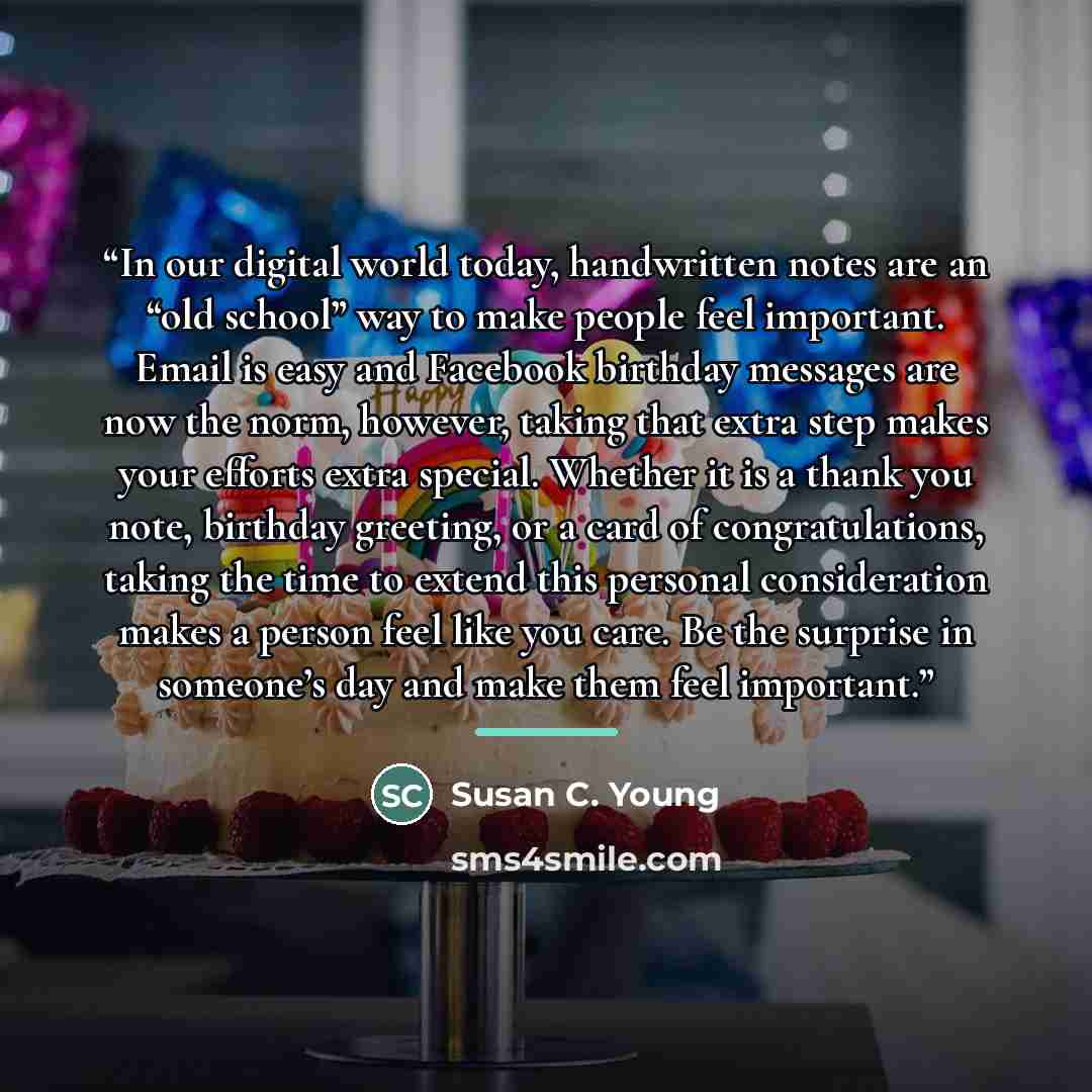 “In our digital world today, handwritten notes are an “old school” way to make people feel important. Email is easy and Facebook birthday messages are now the norm, however, taking that extra step makes your efforts extra special. Whether it is a thank you note, birthday greeting, or a card of…” quote by Susan C. Young