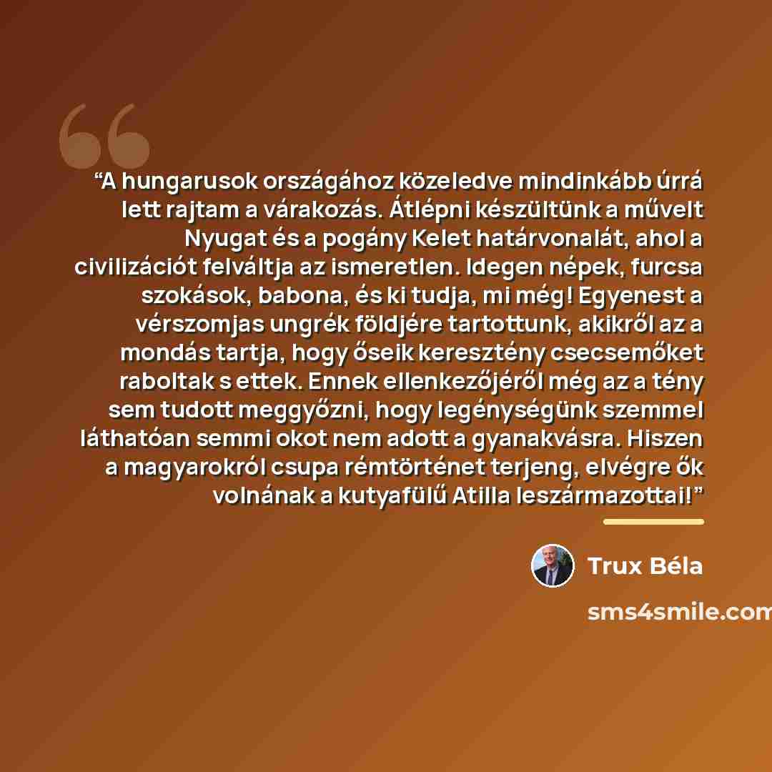 “A hungarusok országához közeledve mindinkább úrrá lett rajtam a várakozás. Átlépni készültünk a művelt Nyugat és a pogány Kelet határvonalát, ahol a civilizációt felváltja az ismeretlen. Idegen népek, furcsa szokások, babona, és ki tudja, mi még! Egyenest a vérszomjas ungrék földjére tartottunk…” quote by Trux Béla