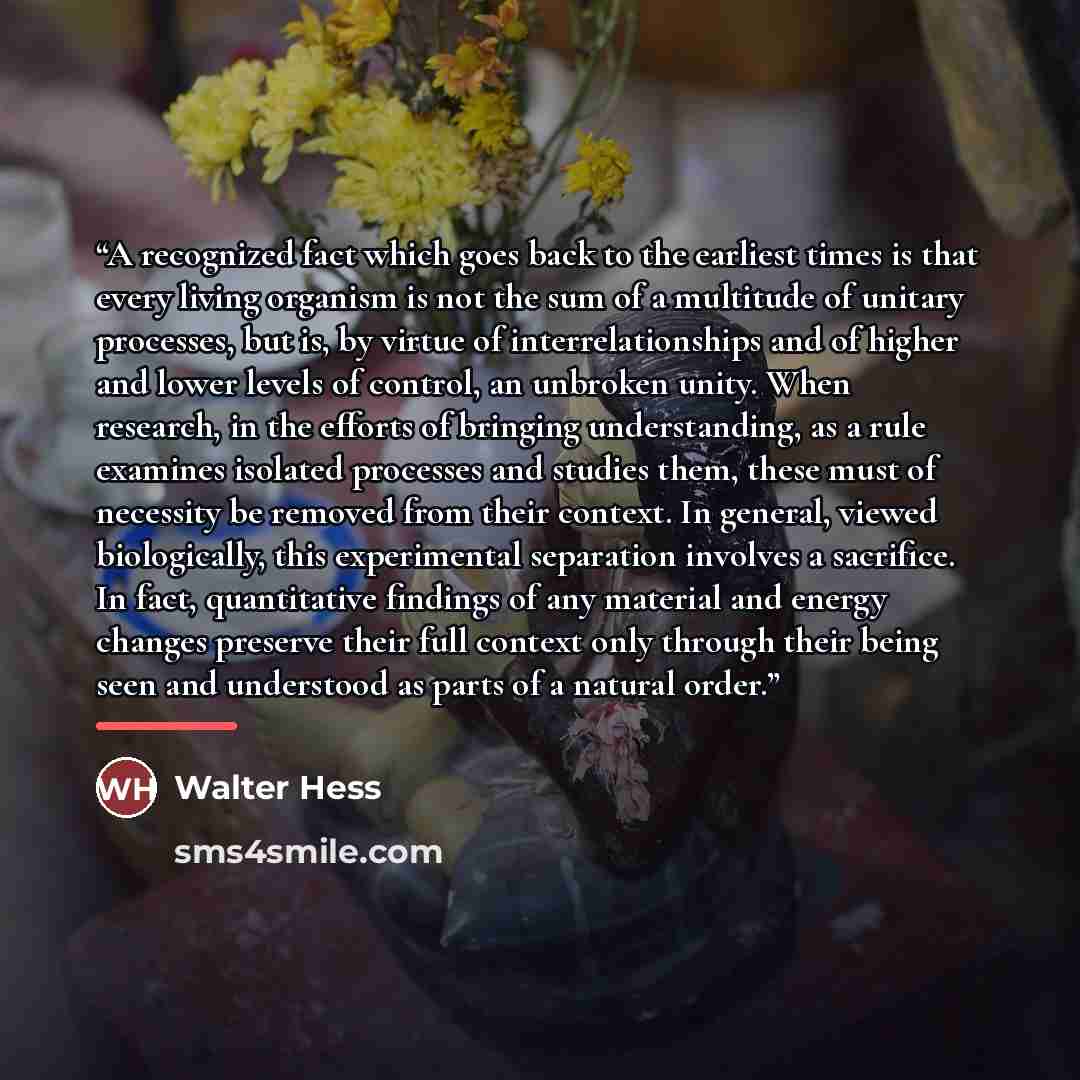 “A recognized fact which goes back to the earliest times is that every living organism is not the sum of a multitude of unitary processes, but is, by virtue of interrelationships and of higher and lower levels of control, an unbroken unity. When research, in the efforts of bringing understanding…” quote by Walter Hess