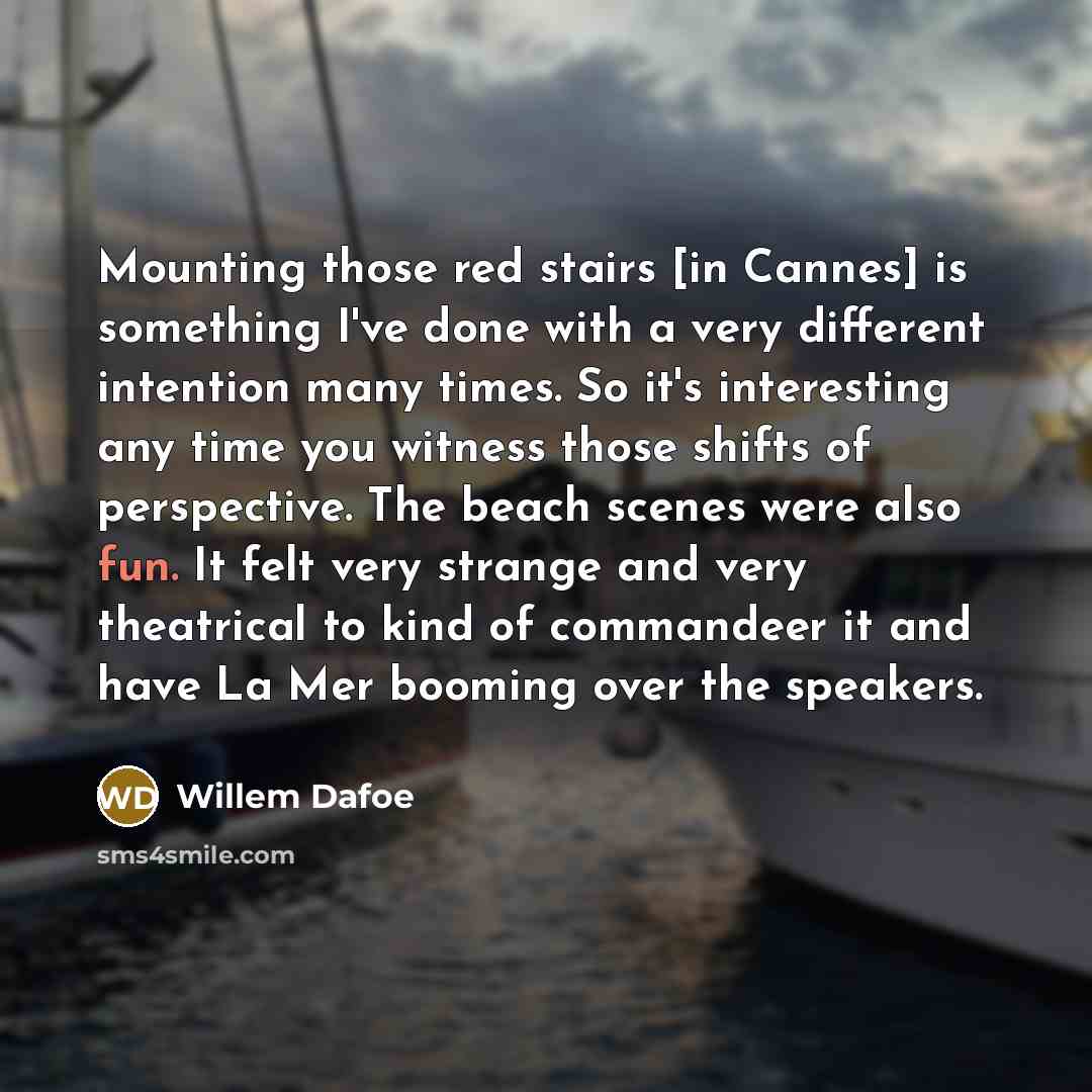 “Mounting those red stairs [in Cannes] is something I've done with a very different intention many times. So it's interesting any time you witness those shifts of perspective. The beach scenes were also fun. It felt very strange and very theatrical to kind of commandeer it and have La Mer booming…” quote by Willem Dafoe