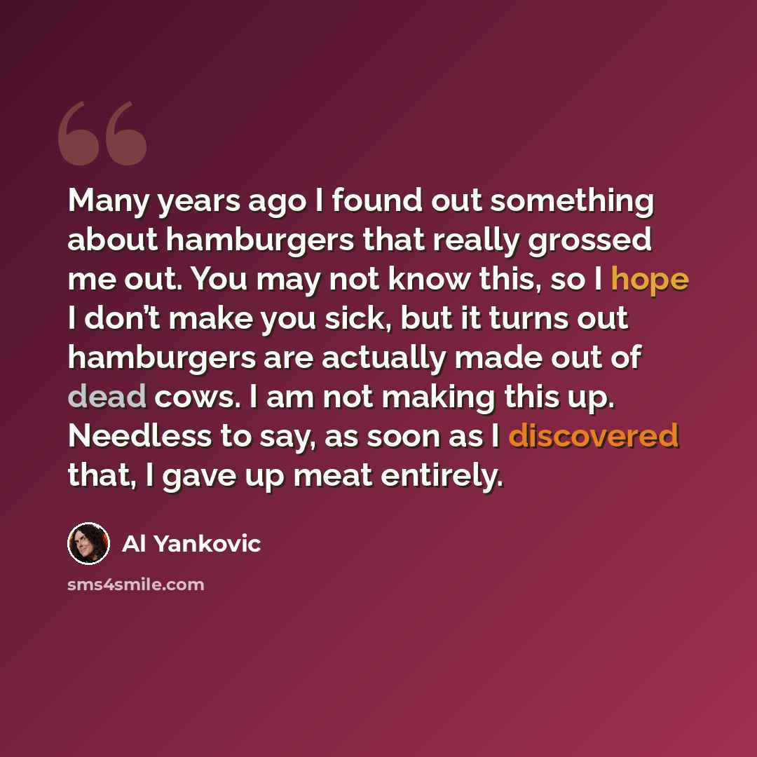 “Many years ago I found out something about hamburgers that really grossed me out. You may not know this, so I hope I don’t make you sick, but it turns out hamburgers are actually made out of dead cows. I am not making this up. Needless to say, as soon as I discovered that, I gave up meat entirely.” quote by Al Yankovic