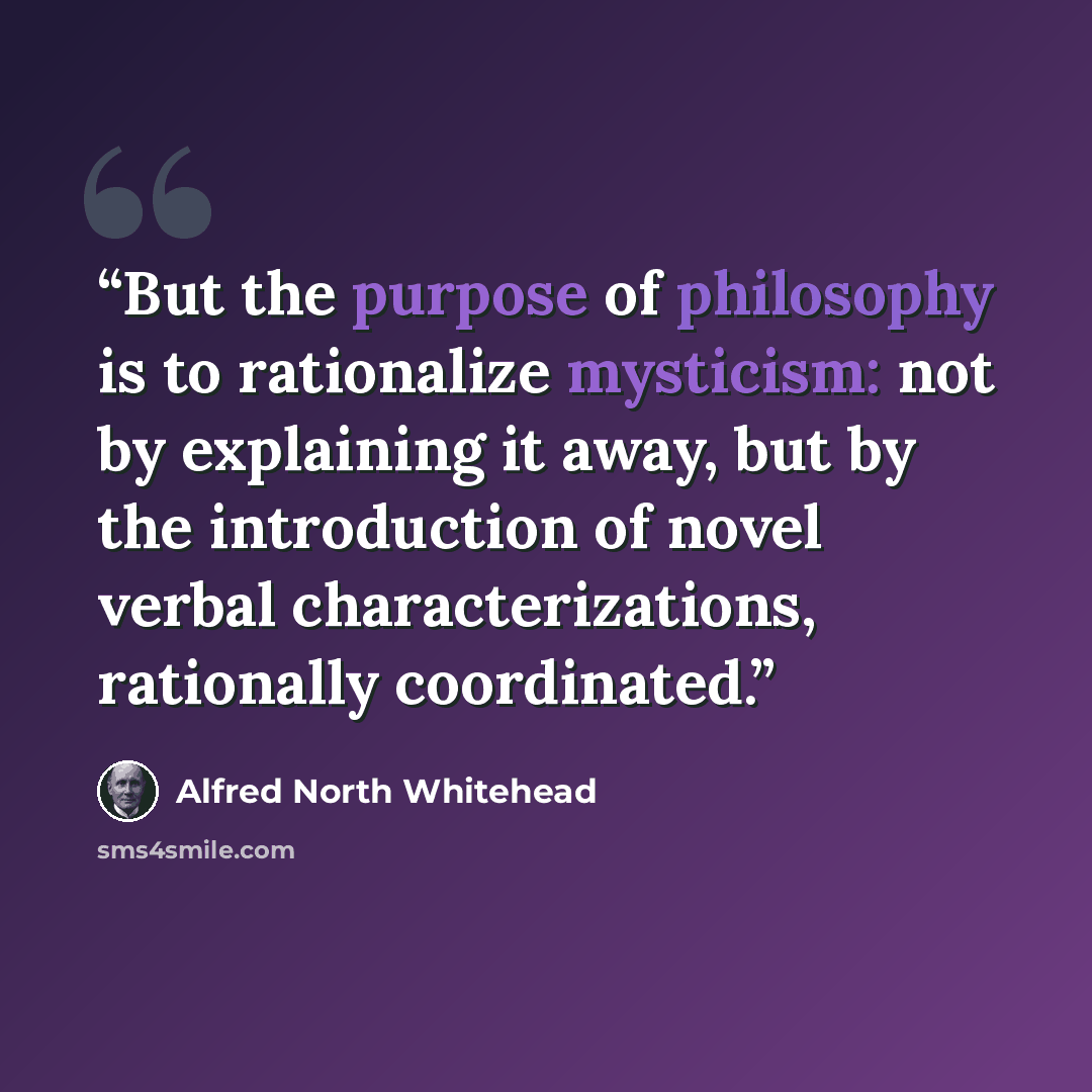 “But the purpose of philosophy is to rationalize mysticism: not by explaining it away, but by the introduction of novel verbal characterizations, rationally coordinated.” quote by Alfred North Whitehead