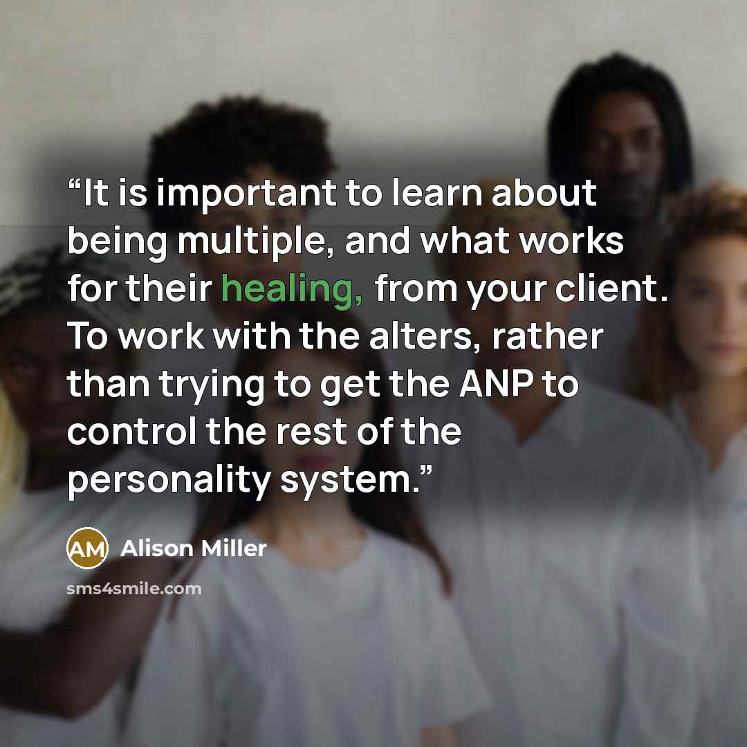 “It is important to learn about being multiple, and what works for their healing, from your client. To work with the alters, rather than trying to get the ANP to control the rest of the personality system.” quote by Alison Miller