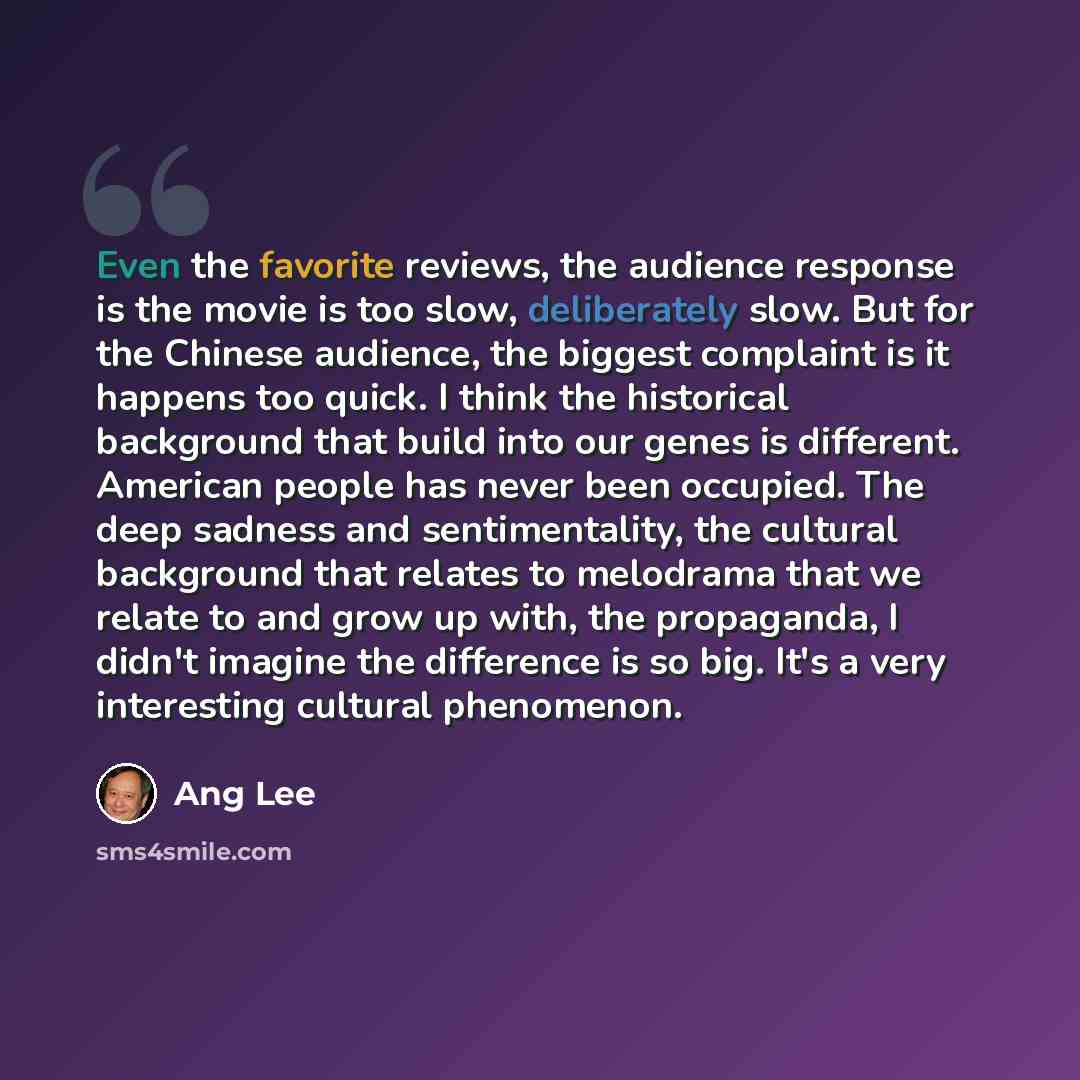 “Even the favorite reviews, the audience response is the movie is too slow, deliberately slow. But for the Chinese audience, the biggest complaint is it happens too quick. I think the historical background that build into our genes is different. American people has never been occupied. The deep…” quote by Ang Lee