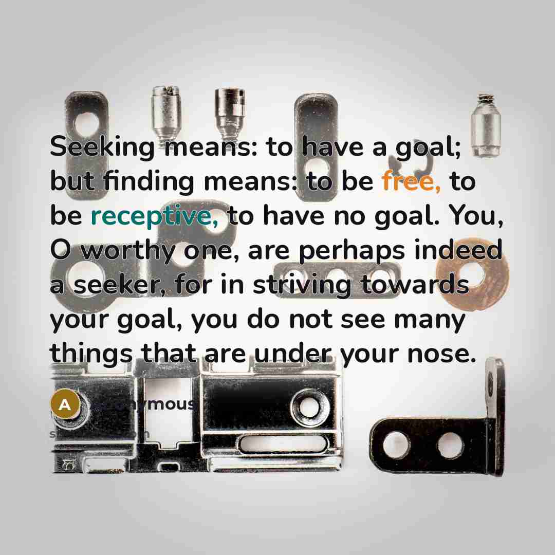 “Seeking means: to have a goal; but finding means: to be free, to be receptive, to have no goal. You, O worthy one, are perhaps indeed a seeker, for in striving towards your goal, you do not see many things that are under your nose.” quote by Anonymous