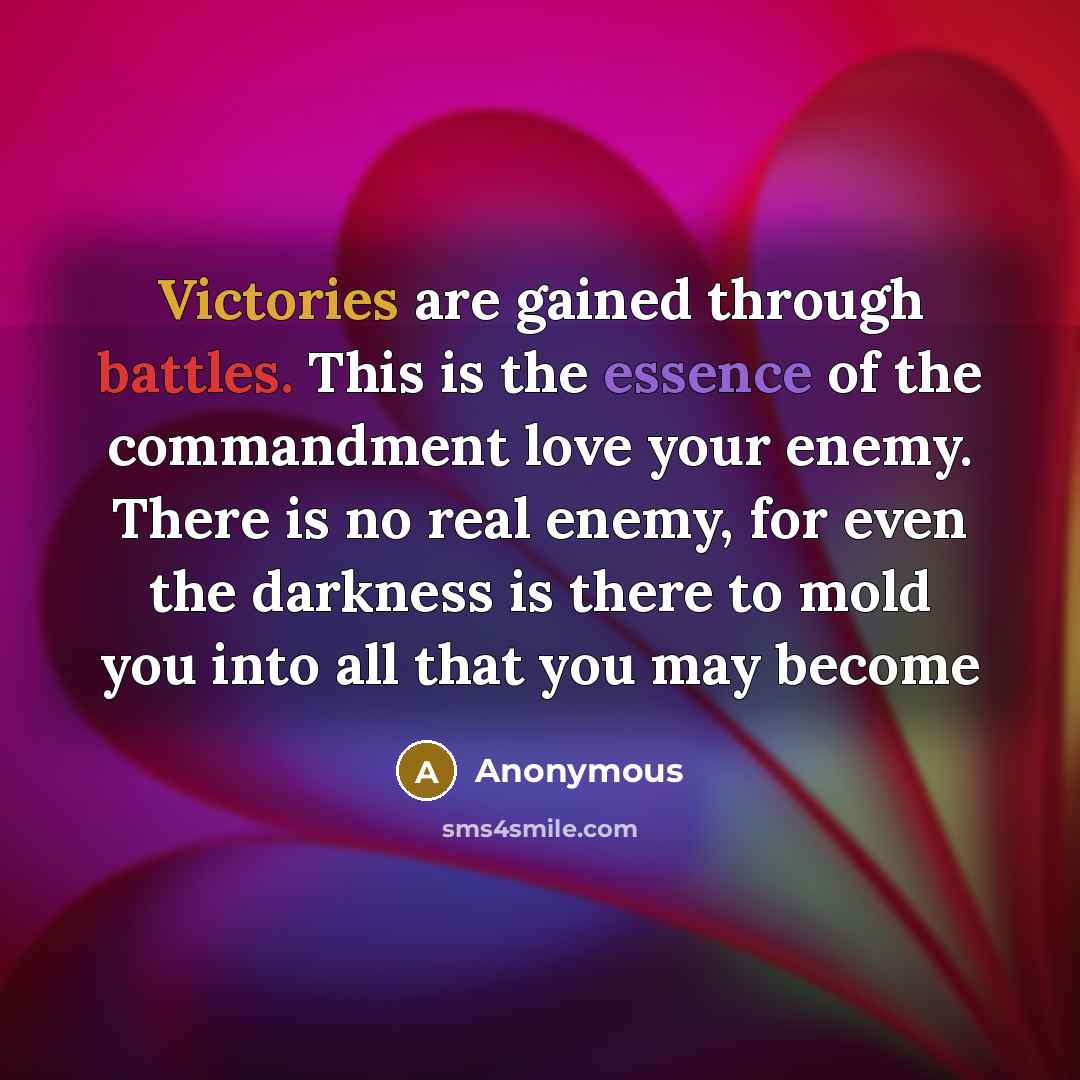 “Victories are gained through battles. This is the essence of the commandment love your enemy. There is no real enemy, for even the darkness is there to mold you into all that you may become” quote by Anonymous
