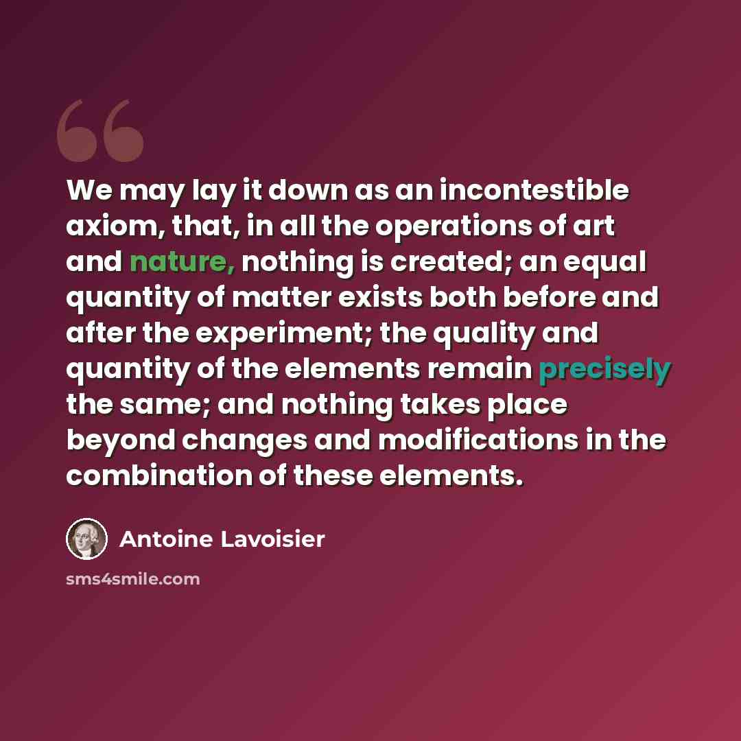 “We may lay it down as an incontestible axiom, that, in all the operations of art and nature, nothing is created; an equal quantity of matter exists both before and after the experiment; the quality and quantity of the elements remain precisely the same; and nothing takes place beyond changes and…” quote by Antoine Lavoisier