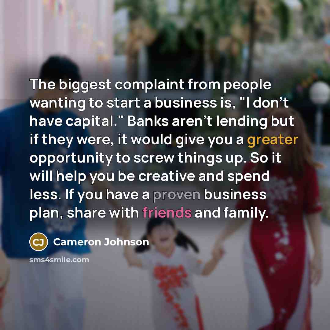 “The biggest complaint from people wanting to start a business is, "I don't have capital." Banks aren't lending but if they were, it would give you a greater opportunity to screw things up. So it will help you be creative and spend less. If you have a proven business plan, share with friends and…” quote by Cameron Johnson