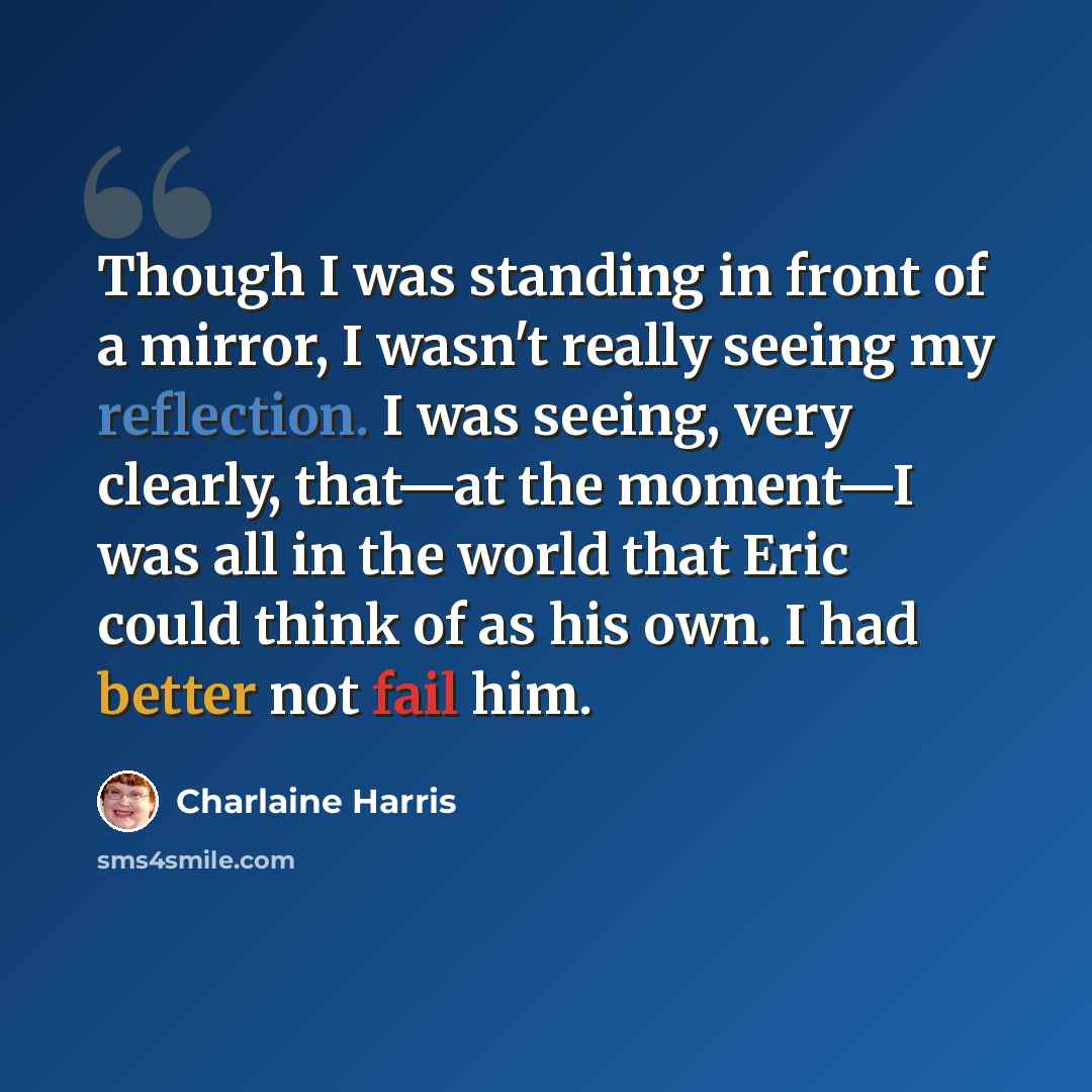 “Though I was standing in front of a mirror, I wasn't really seeing my reflection. I was seeing, very clearly, that—at the moment—I was all in the world that Eric could think of as his own. I had better not fail him.” quote by Charlaine Harris