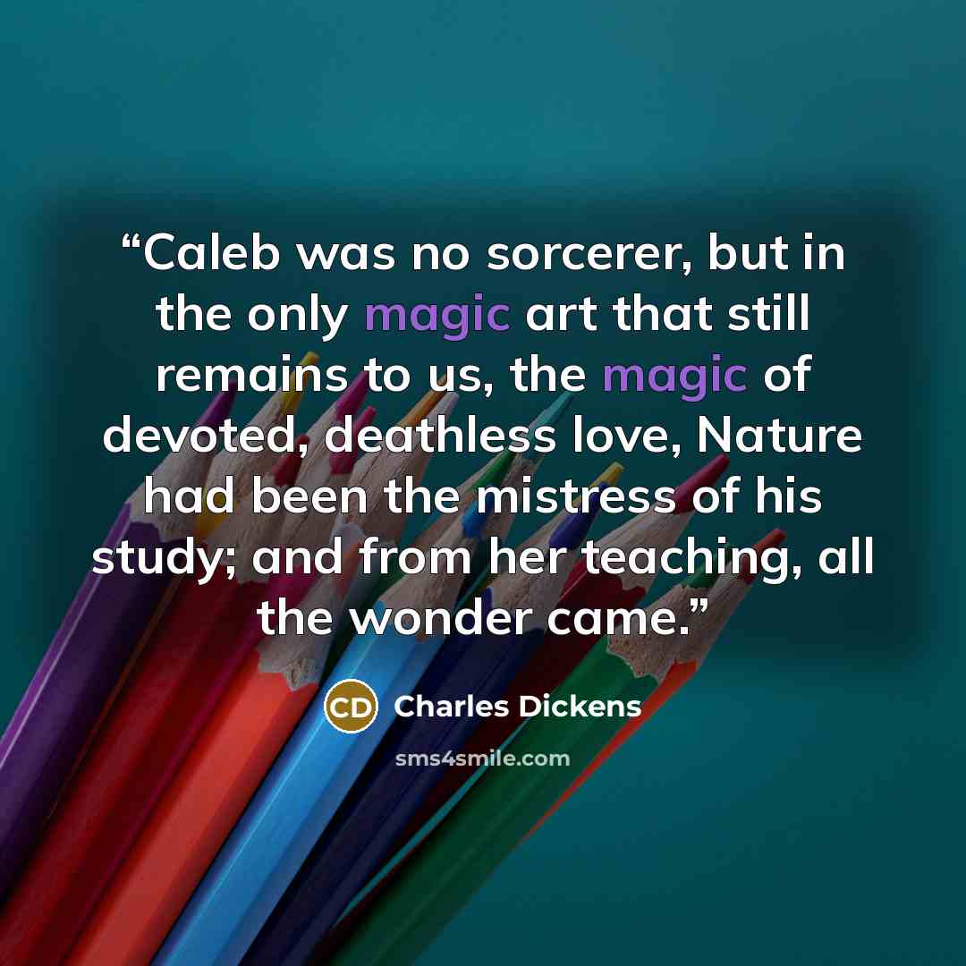 “Caleb was no sorcerer, but in the only magic art that still remains to us, the magic of devoted, deathless love, Nature had been the mistress of his study; and from her teaching, all the wonder came.” quote by Charles Dickens