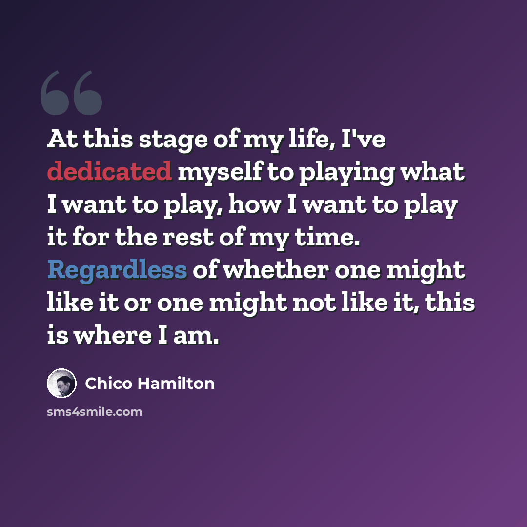 “At this stage of my life, I've dedicated myself to playing what I want to play, how I want to play it for the rest of my time. Regardless of whether one might like it or one might not like it, this is where I am.” quote by Chico Hamilton