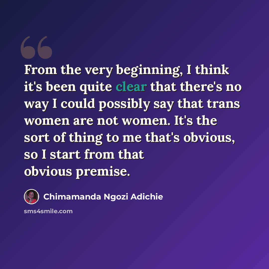 “From the very beginning, I think it's been quite clear that there's no way I could possibly say that trans women are not women. It's the sort of thing to me that's obvious, so I start from that obvious premise.” quote by Chimamanda Ngozi Adichie